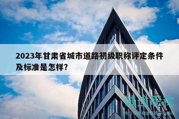 2023年甘肅省城市道路初級(jí)職稱評(píng)定條件及標(biāo)準(zhǔn)是怎樣？