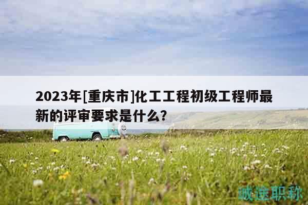 2023年[重慶市]化工工程初級工程師最新的評審要求是什么？
