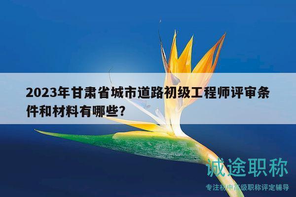 2023年甘肅省城市道路初級工程師評審條件和材料有哪些？