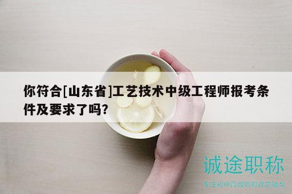 你符合[山東省]工藝技術(shù)中級(jí)工程師報(bào)考條件及要求了嗎？
