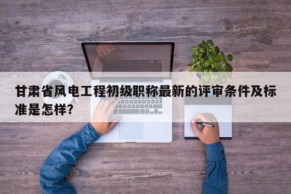 甘肅省風(fēng)電工程初級(jí)職稱最新的評(píng)審條件及標(biāo)準(zhǔn)是怎樣？