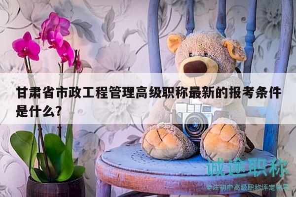 甘肅省市政工程管理高級職稱最新的報考條件是什么？