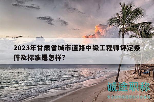 2023年甘肅省城市道路中級(jí)工程師評(píng)定條件及標(biāo)準(zhǔn)是怎樣？