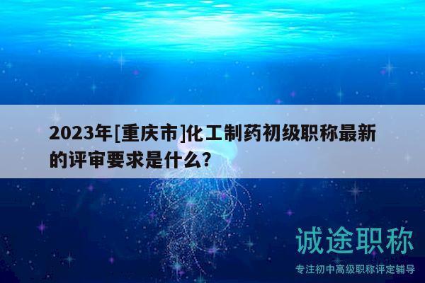 2023年[重慶市]化工制藥初級(jí)職稱最新的評(píng)審要求是什么？