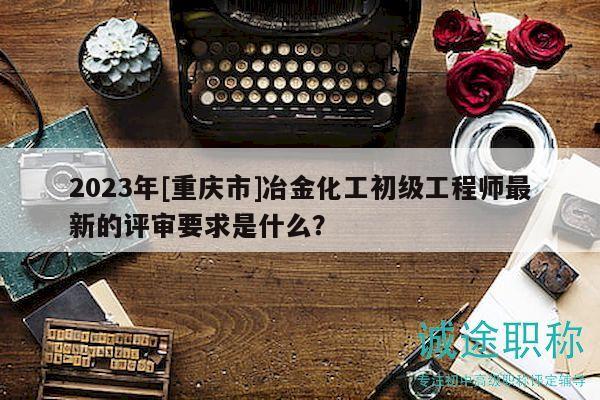 2023年[重慶市]冶金化工初級(jí)工程師最新的評(píng)審要求是什么？