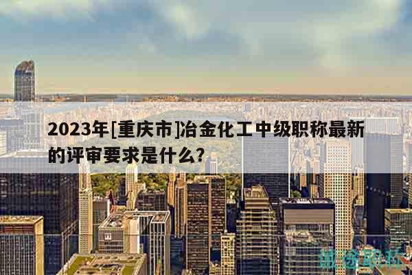 2023年[重慶市]冶金化工中級職稱最新的評審要求是什么？