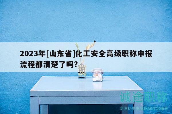 2023年[山東省]化工安全高級職稱申報流程都清楚了嗎？