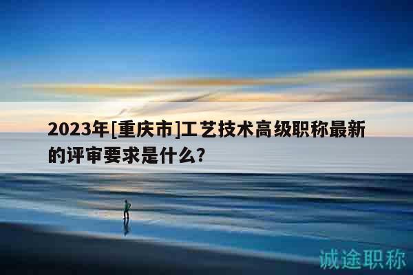 2023年[重慶市]工藝技術(shù)高級職稱最新的評審要求是什么？