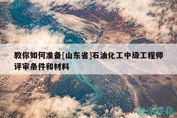 教你如何準(zhǔn)備[山東省]石油化工中級(jí)工程師評(píng)審條件和材料