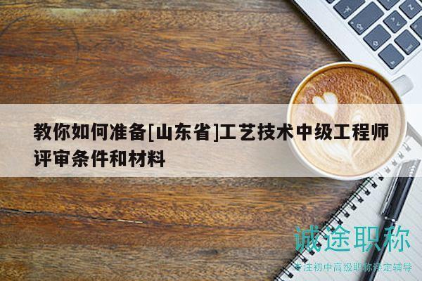 教你如何準(zhǔn)備[山東省]工藝技術(shù)中級(jí)工程師評(píng)審條件和材料