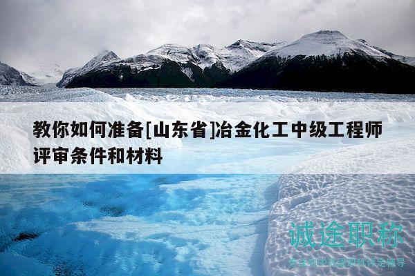 教你如何準(zhǔn)備[山東省]冶金化工中級(jí)工程師評(píng)審條件和材料