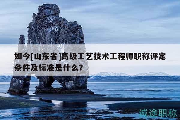如今[山東省]高級(jí)工藝技術(shù)工程師職稱評(píng)定條件及標(biāo)準(zhǔn)是什么？