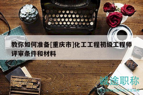 教你如何準(zhǔn)備[重慶市]化工工程初級工程師評審條件和材料