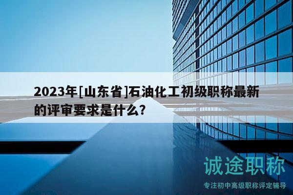 2023年[山東省]石油化工初級職稱最新的評審要求是什么？