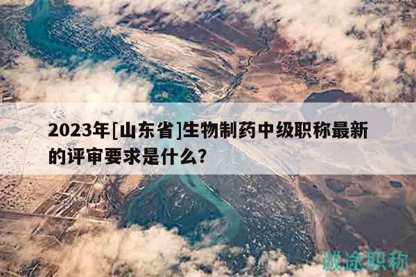 2023年[山東省]生物制藥中級(jí)職稱最新的評(píng)審要求是什么？