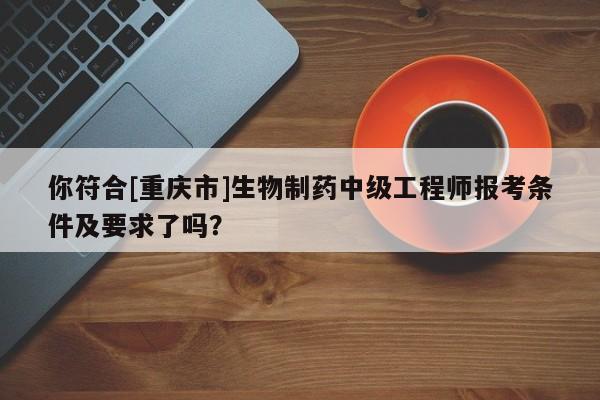 你符合[重慶市]生物制藥中級工程師報考條件及要求了嗎？
