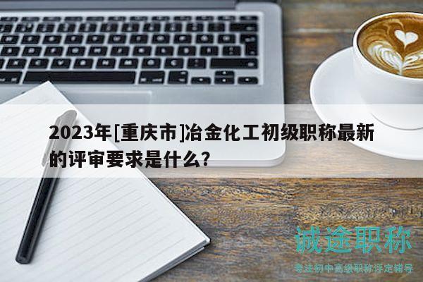 2023年[重慶市]冶金化工初級職稱最新的評審要求是什么？