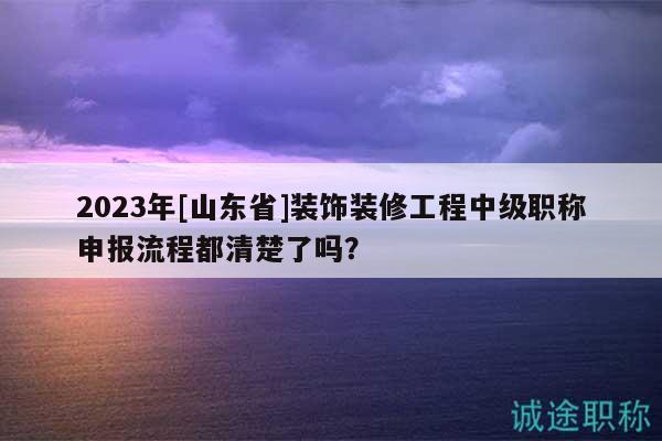 2023年[山東省]裝飾裝修工程中級(jí)職稱申報(bào)流程都清楚了嗎？