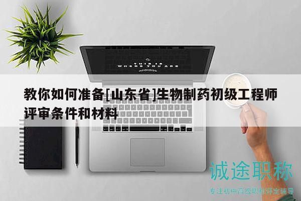 教你如何準備[山東省]生物制藥初級工程師評審條件和材料