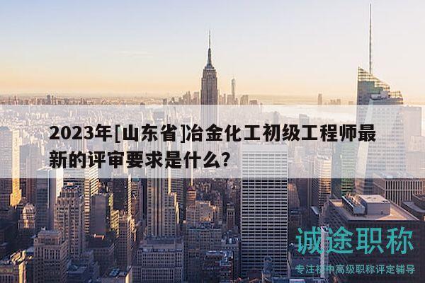2023年[山東省]冶金化工初級工程師最新的評審要求是什么？
