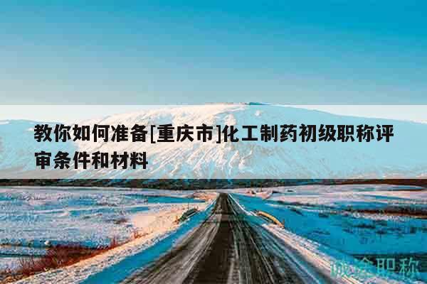 教你如何準(zhǔn)備[重慶市]化工制藥初級(jí)職稱評(píng)審條件和材料