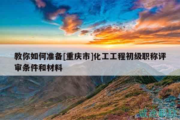 教你如何準(zhǔn)備[重慶市]化工工程初級職稱評審條件和材料