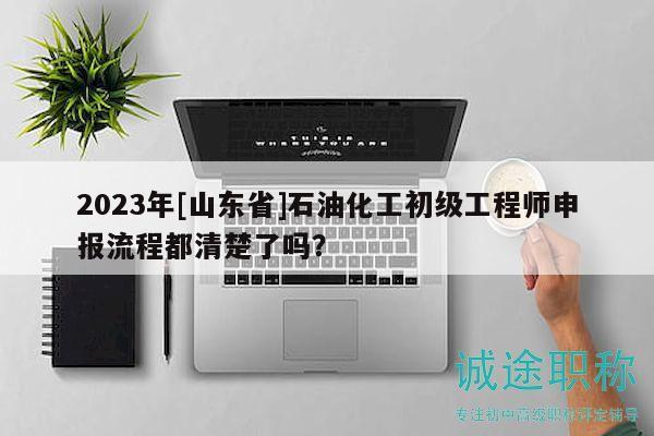 2023年[山東省]石油化工初級(jí)工程師申報(bào)流程都清楚了嗎？