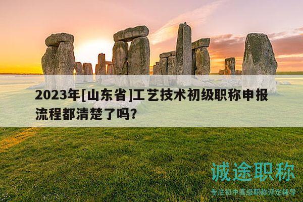 2023年[山東省]工藝技術(shù)初級職稱申報流程都清楚了嗎？