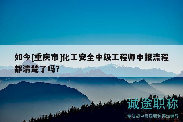 如今[重慶市]化工安全中級工程師申報流程都清楚了嗎？