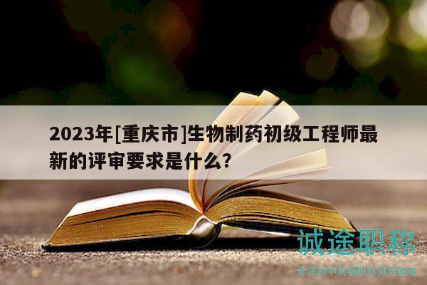 2023年[重慶市]生物制藥初級工程師最新的評審要求是什么？