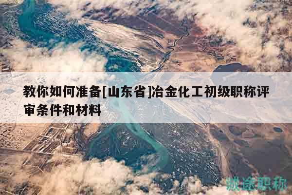 教你如何準(zhǔn)備[山東省]冶金化工初級職稱評審條件和材料