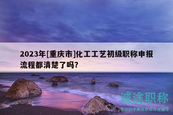 2023年[重慶市]化工工藝初級(jí)職稱申報(bào)流程都清楚了嗎？