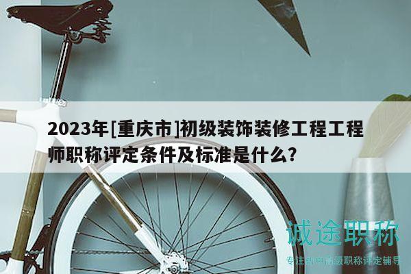 2023年[重慶市]初級裝飾裝修工程工程師職稱評定條件及標準是什么？