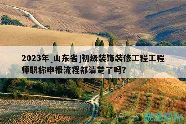 2023年[山東省]初級(jí)裝飾裝修工程工程師職稱(chēng)申報(bào)流程都清楚了嗎？