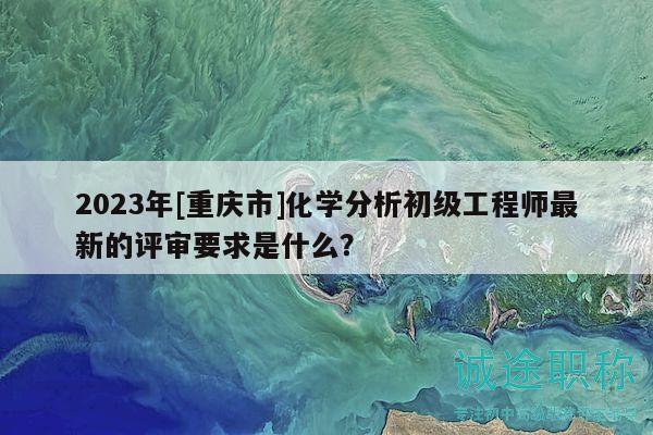 2023年[重慶市]化學(xué)分析初級(jí)工程師最新的評(píng)審要求是什么？