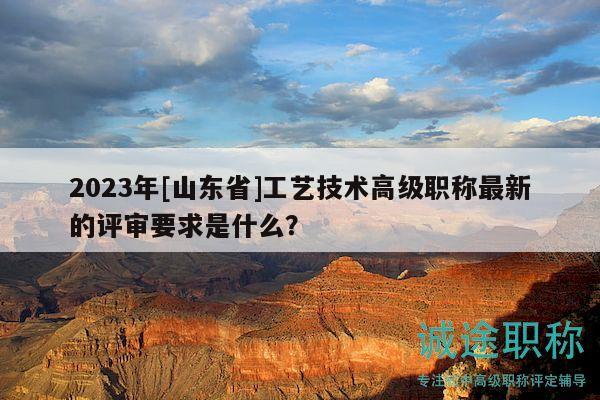 2023年[山東省]工藝技術(shù)高級(jí)職稱最新的評(píng)審要求是什么？