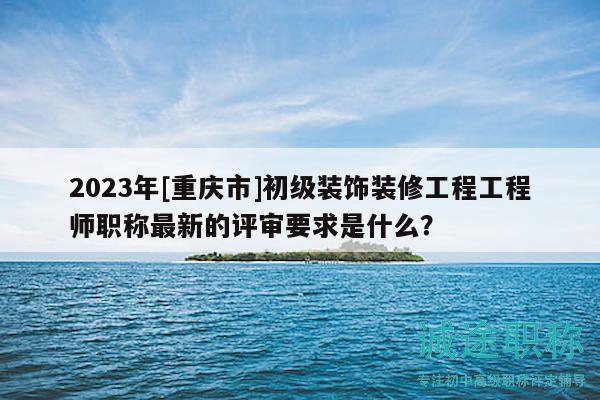 2023年[重慶市]初級(jí)裝飾裝修工程工程師職稱最新的評(píng)審要求是什么？