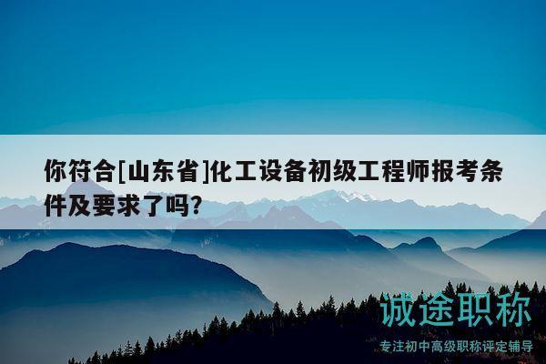 你符合[山東省]化工設備初級工程師報考條件及要求了嗎？