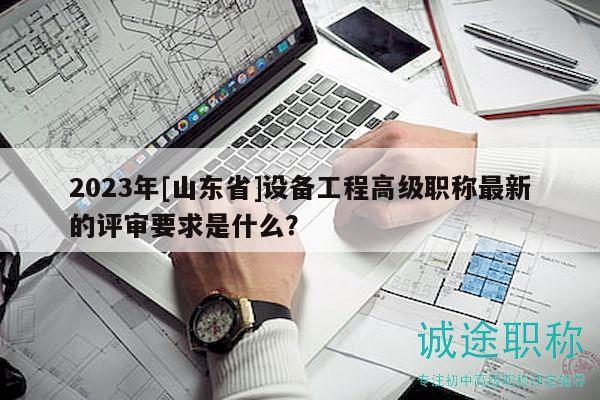 2023年[山東省]設(shè)備工程高級(jí)職稱最新的評(píng)審要求是什么？