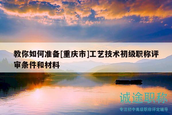 教你如何準(zhǔn)備[重慶市]工藝技術(shù)初級(jí)職稱評(píng)審條件和材料