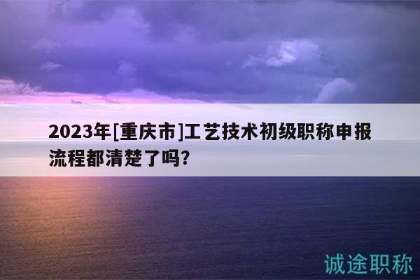 2023年[重慶市]工藝技術初級職稱申報流程都清楚了嗎？