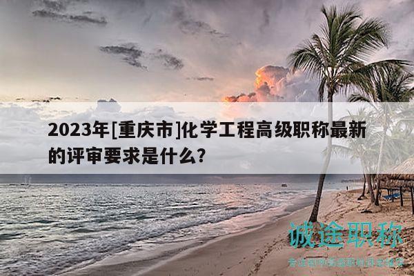 2023年[重慶市]化學(xué)工程高級(jí)職稱最新的評(píng)審要求是什么？