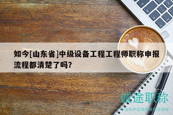 如今[山東省]中級(jí)設(shè)備工程工程師職稱申報(bào)流程都清楚了嗎？