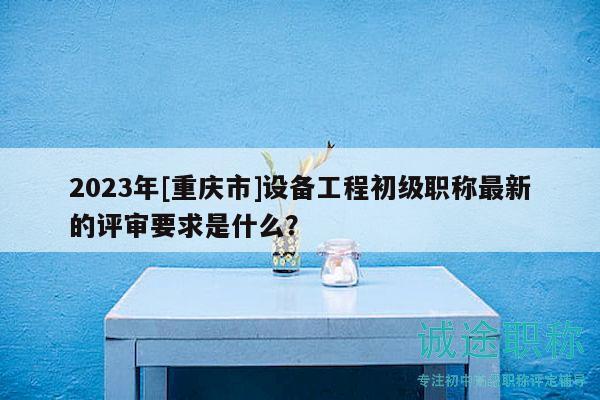 2023年[重慶市]設備工程初級職稱最新的評審要求是什么？