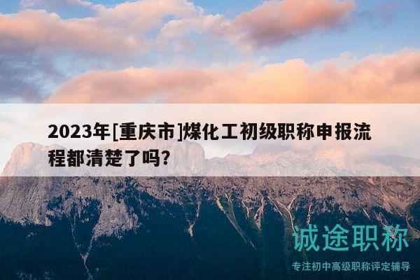2023年[重慶市]煤化工初級職稱申報流程都清楚了嗎？