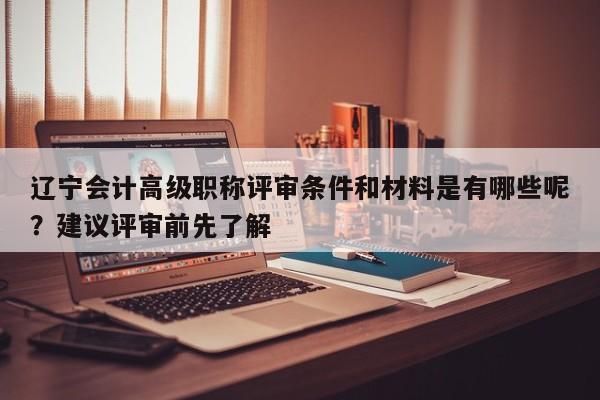 遼寧會計高級職稱評審條件和材料是有哪些呢？建議評審前先了解