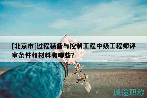 [北京市]過程裝備與控制工程中級(jí)工程師評(píng)審條件和材料有哪些？