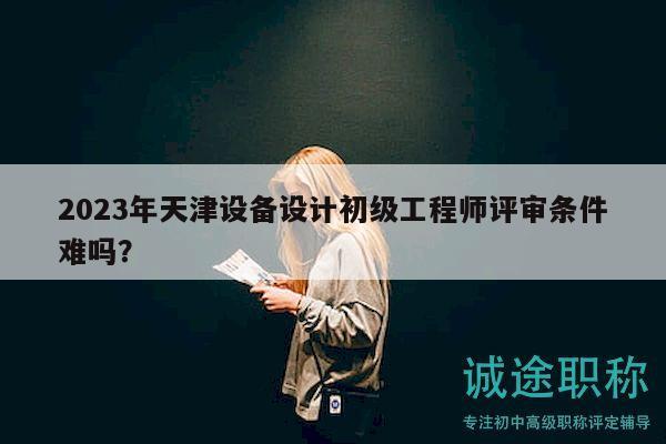 2023年天津設(shè)備設(shè)計(jì)初級(jí)工程師評(píng)審條件難嗎？