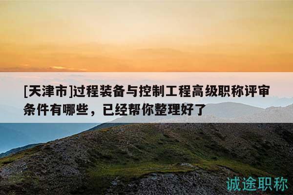 [天津市]過程裝備與控制工程高級職稱評審條件有哪些，已經(jīng)幫你整理好了