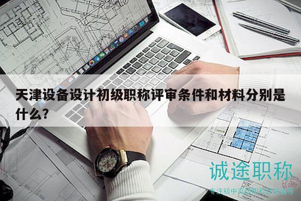 天津設(shè)備設(shè)計初級職稱評審條件和材料分別是什么？